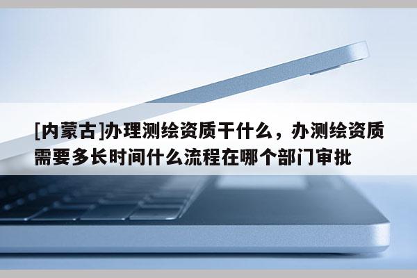 [内蒙古]办理测绘资质干什么，办测绘资质需要多长时间什么流程在哪个部门审批
