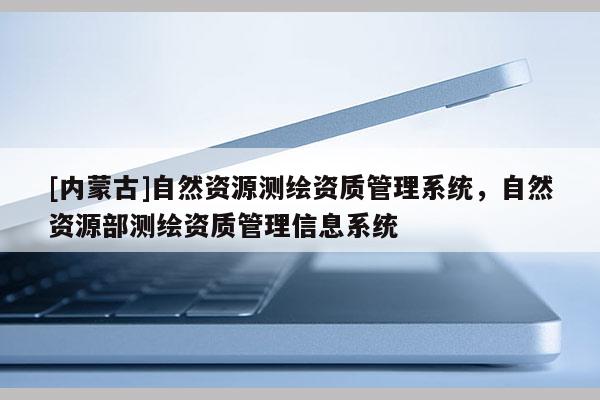 [内蒙古]自然资源测绘资质管理系统，自然资源部测绘资质管理信息系统