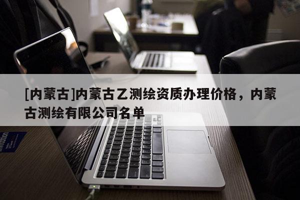 [内蒙古]内蒙古乙测绘资质办理价格，内蒙古测绘有限公司名单