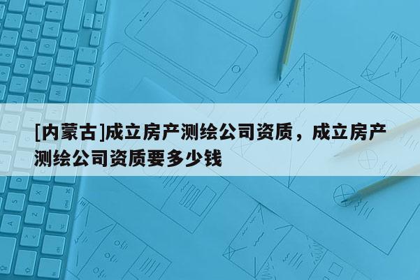 [内蒙古]成立房产测绘公司资质，成立房产测绘公司资质要多少钱