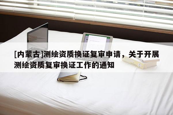 [内蒙古]测绘资质换证复审申请，关于开展测绘资质复审换证工作的通知