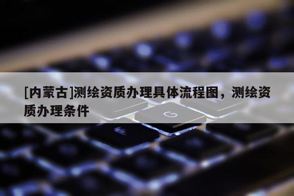 [内蒙古]测绘资质办理具体流程图，测绘资质办理条件