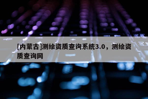 [内蒙古]测绘资质查询系统3.0，测绘资质查询网