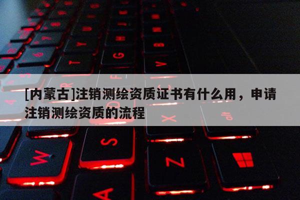 [内蒙古]注销测绘资质证书有什么用，申请注销测绘资质的流程