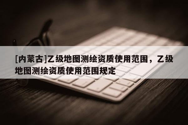 [内蒙古]乙级地图测绘资质使用范围，乙级地图测绘资质使用范围规定
