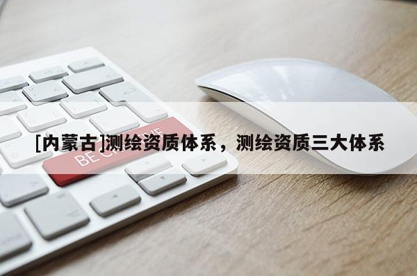 [内蒙古]测绘资质体系，测绘资质三大体系