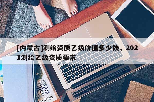 [内蒙古]测绘资质乙级价值多少钱，2021测绘乙级资质要求