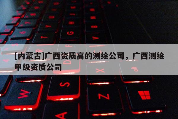 [内蒙古]广西资质高的测绘公司，广西测绘甲级资质公司