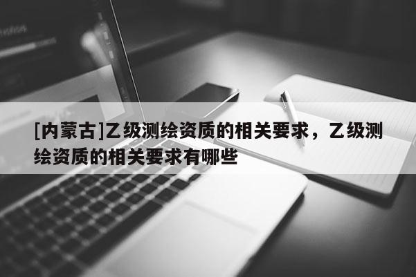 [内蒙古]乙级测绘资质的相关要求，乙级测绘资质的相关要求有哪些