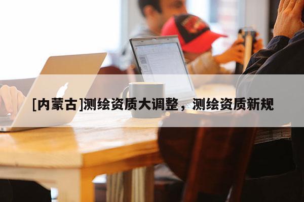 [内蒙古]测绘资质大调整，测绘资质新规