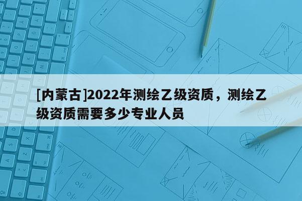 [内蒙古]2022年测绘乙级资质，测绘乙级资质需要多少专业人员