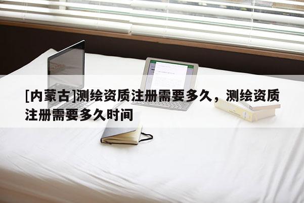 [内蒙古]测绘资质注册需要多久，测绘资质注册需要多久时间