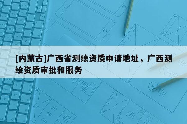 [内蒙古]广西省测绘资质申请地址，广西测绘资质审批和服务