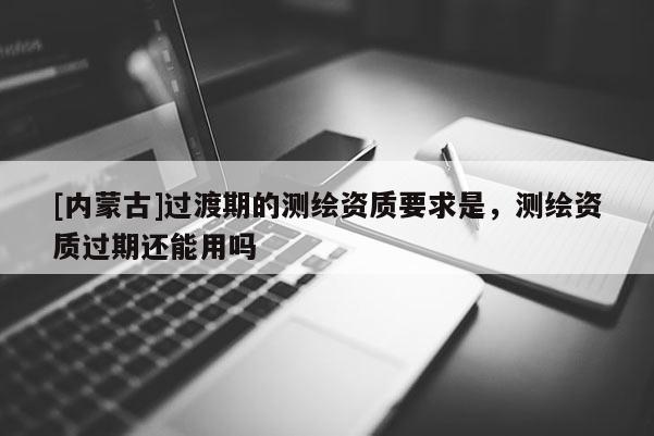 [内蒙古]过渡期的测绘资质要求是，测绘资质过期还能用吗