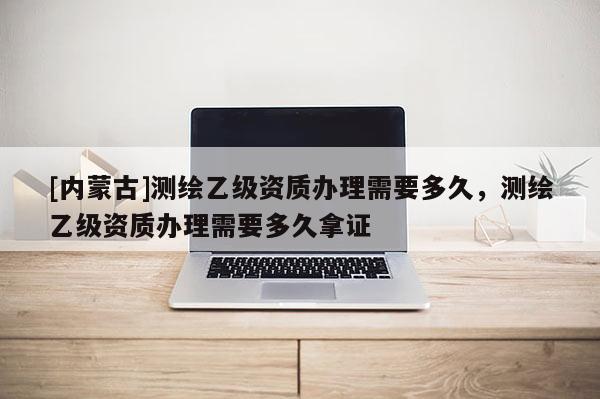 [内蒙古]测绘乙级资质办理需要多久，测绘乙级资质办理需要多久拿证