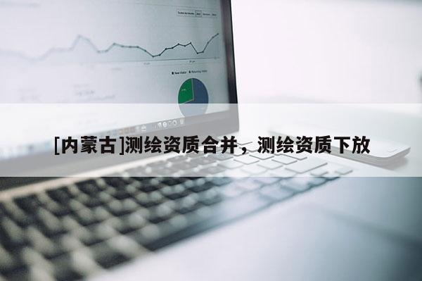 [内蒙古]测绘资质合并，测绘资质下放