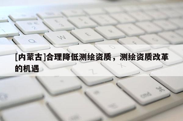 [内蒙古]合理降低测绘资质，测绘资质改革的机遇