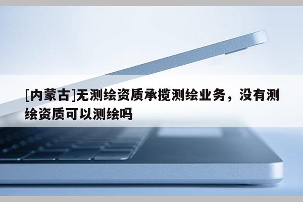 [内蒙古]无测绘资质承揽测绘业务，没有测绘资质可以测绘吗