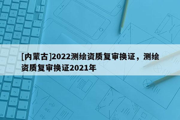 [内蒙古]2022测绘资质复审换证，测绘资质复审换证2021年