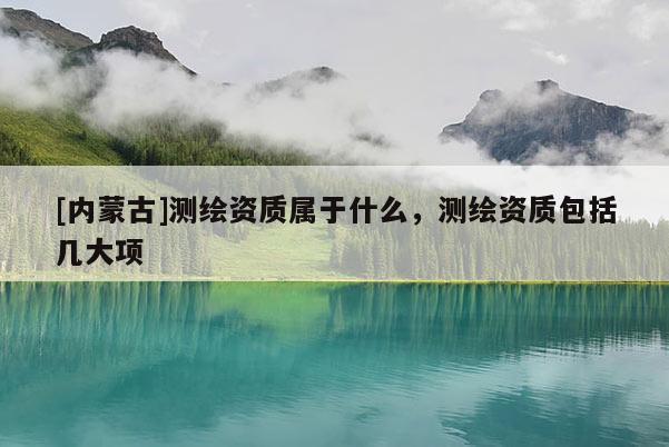 [内蒙古]测绘资质属于什么，测绘资质包括几大项