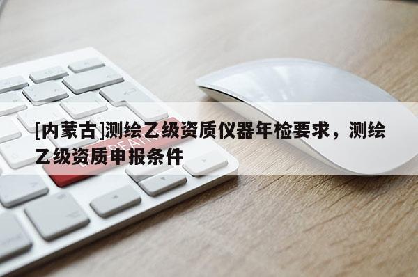 [内蒙古]测绘乙级资质仪器年检要求，测绘乙级资质申报条件