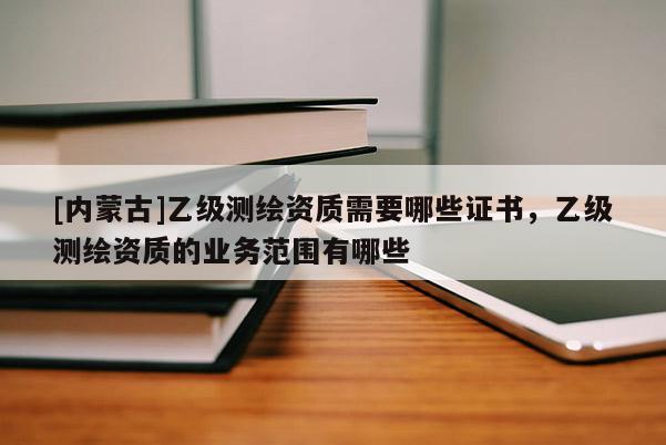 [内蒙古]乙级测绘资质需要哪些证书，乙级测绘资质的业务范围有哪些