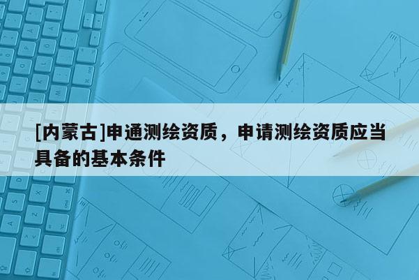 [内蒙古]申通测绘资质，申请测绘资质应当具备的基本条件
