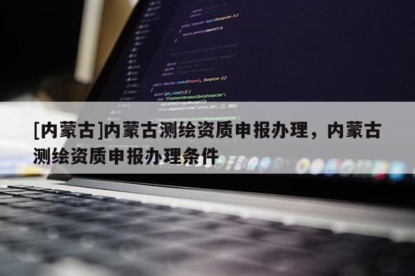 [内蒙古]内蒙古测绘资质申报办理，内蒙古测绘资质申报办理条件