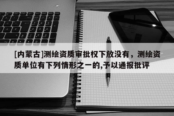 [内蒙古]测绘资质审批权下放没有，测绘资质单位有下列情形之一的,予以通报批评