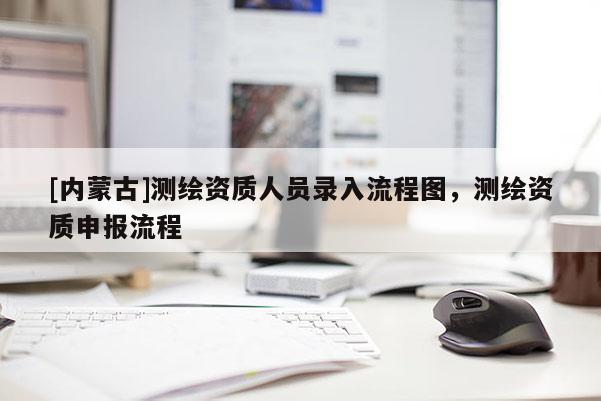 [内蒙古]测绘资质人员录入流程图，测绘资质申报流程