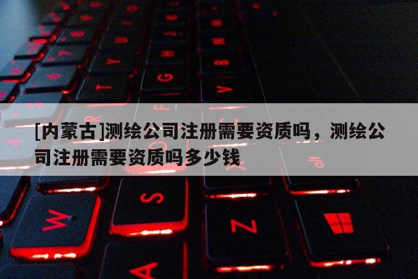 [内蒙古]测绘公司注册需要资质吗，测绘公司注册需要资质吗多少钱