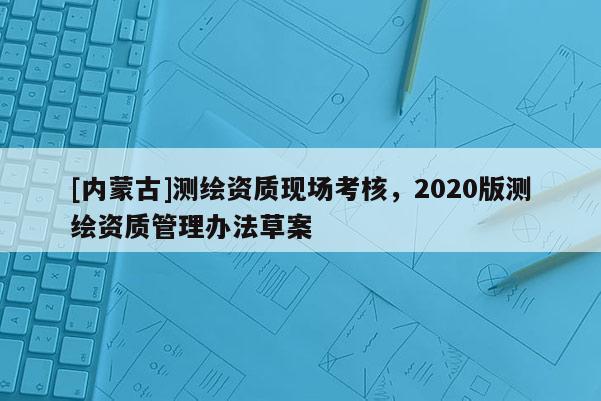 [内蒙古]测绘资质现场考核，2020版测绘资质管理办法草案
