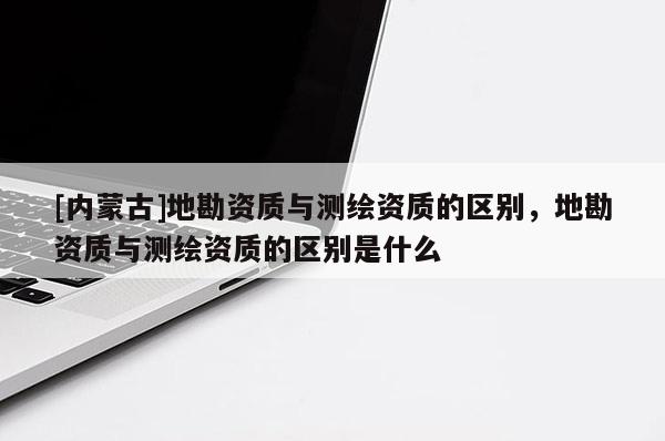 [内蒙古]地勘资质与测绘资质的区别，地勘资质与测绘资质的区别是什么