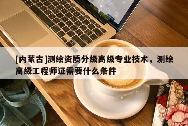 [内蒙古]测绘资质分级高级专业技术，测绘高级工程师证需要什么条件