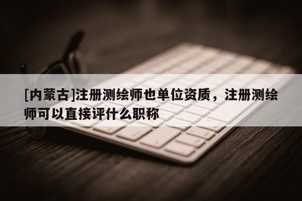 [内蒙古]注册测绘师也单位资质，注册测绘师可以直接评什么职称