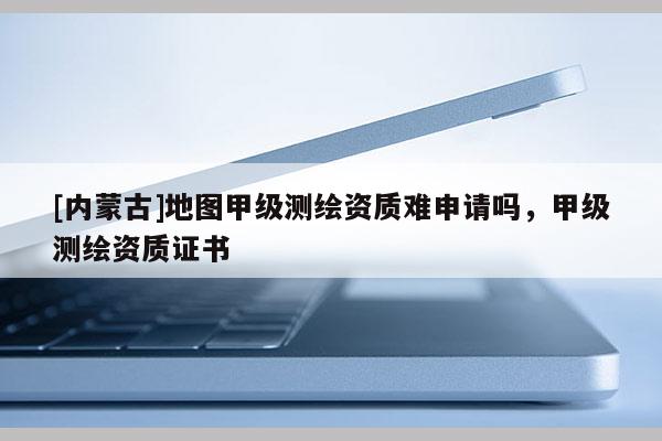 [内蒙古]地图甲级测绘资质难申请吗，甲级测绘资质证书
