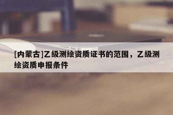 [内蒙古]乙级测绘资质证书的范围，乙级测绘资质申报条件