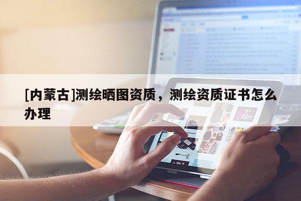 [内蒙古]测绘晒图资质，测绘资质证书怎么办理