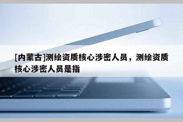 [内蒙古]测绘资质核心涉密人员，测绘资质核心涉密人员是指