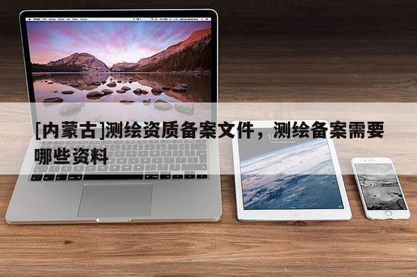[内蒙古]测绘资质备案文件，测绘备案需要哪些资料