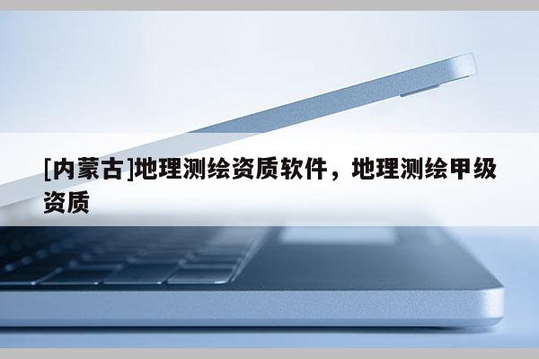 [内蒙古]地理测绘资质软件，地理测绘甲级资质