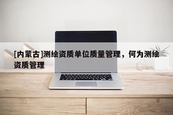 [内蒙古]测绘资质单位质量管理，何为测绘资质管理