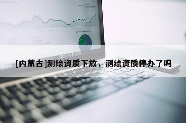 [内蒙古]测绘资质下放，测绘资质停办了吗