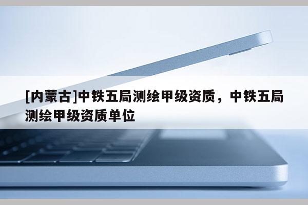 [内蒙古]中铁五局测绘甲级资质，中铁五局测绘甲级资质单位