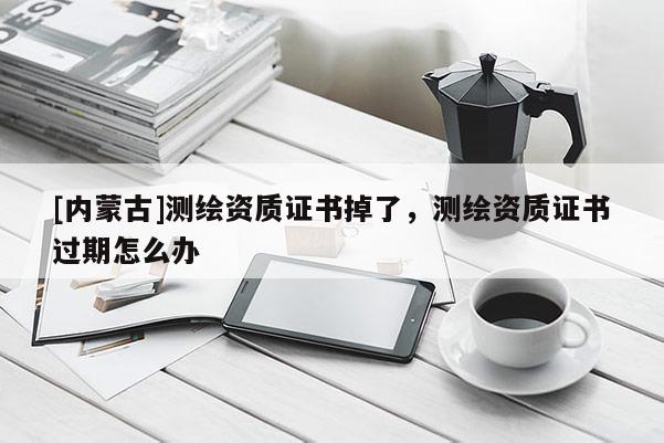 [内蒙古]测绘资质证书掉了，测绘资质证书过期怎么办