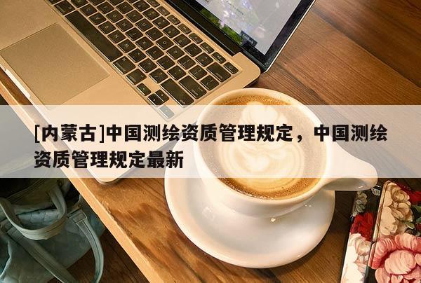 [内蒙古]中国测绘资质管理规定，中国测绘资质管理规定最新