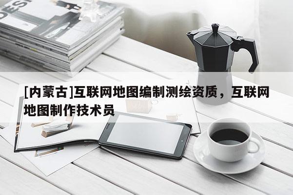 [内蒙古]互联网地图编制测绘资质，互联网地图制作技术员