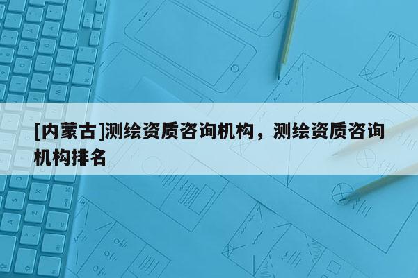 [内蒙古]测绘资质咨询机构，测绘资质咨询机构排名