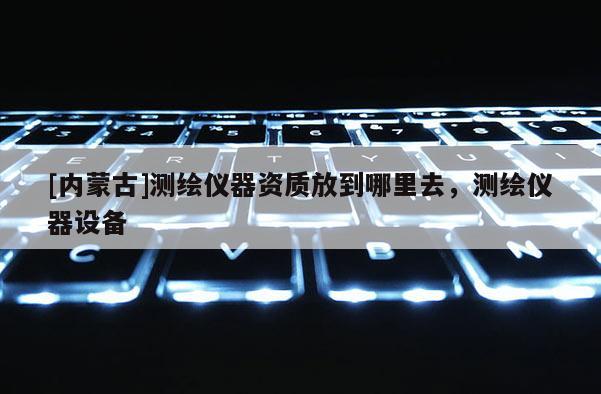 [内蒙古]测绘仪器资质放到哪里去，测绘仪器设备