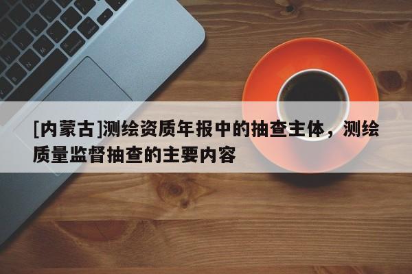 [内蒙古]测绘资质年报中的抽查主体，测绘质量监督抽查的主要内容